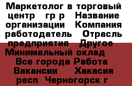 Маркетолог в торговый центр – гр/р › Название организации ­ Компания-работодатель › Отрасль предприятия ­ Другое › Минимальный оклад ­ 1 - Все города Работа » Вакансии   . Хакасия респ.,Черногорск г.